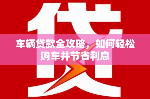 石嘴山车辆贷款全攻略，如何轻松购车并节省利息