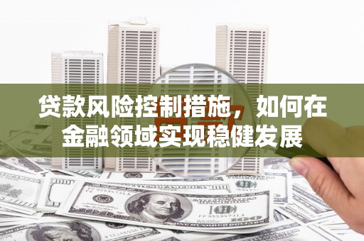 石嘴山贷款风险控制措施，如何在金融领域实现稳健发展