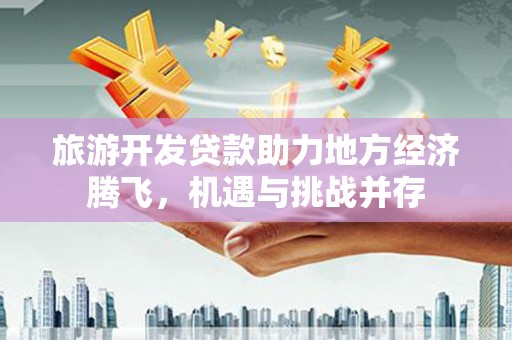 石嘴山旅游开发贷款助力地方经济腾飞，机遇与挑战并存